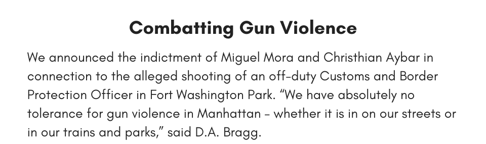 Combatting Gun Violence We announced the indictment of Miguel Mora and Christhian Aybar in connection to the alleged shooting of an off-duty Customs and Border Protection Officer in Fort Washington Park. “We are committed to the safety of law enforcement officers in Manhattan, as demonstrated by this in-depth investigation and today’s serious charges,” said D.A. Bragg.