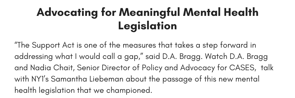Advocating for Meaningful Mental Health Legislation “The Support Act is one of the measures that takes a step forward in addressing what I would call a gap,” said D.A. Bragg. Watch D.A. Bragg and Nadia Chait, Senior Director of Policy and Advocacy for CASES, talk with NY1’s Samantha Liebeman about the passage of this new mental health legislation that we championed.