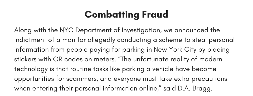 Combatting Fraud Along with the NYC Department of Investigation, we announced the indictment of a man for allegedly conducting a scheme to steal personal information from people paying for parking in New York City by placing stickers with QR codes on meters. “The unfortunate reality of modern technology is that routine tasks like parking a vehicle have become opportunities for scammers, and everyone must take extra precautions when entering their personal information online,” said D.A. Bragg.