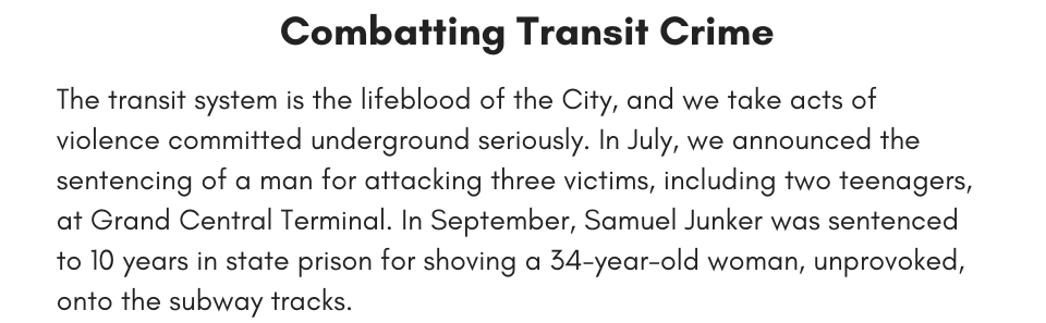 Combating Transit Crime  The transit system is the lifeblood of the City, and we take acts of violence committed underground seriously. In July, we announced the sentencing of a man for attacking three victims, including two teenagers, at Grand Central Terminal. In September, Samuel Junker was sentenced to 10 years in state prison for shoving a 34-year-old woman, unprovoked, onto the subway tracks. 