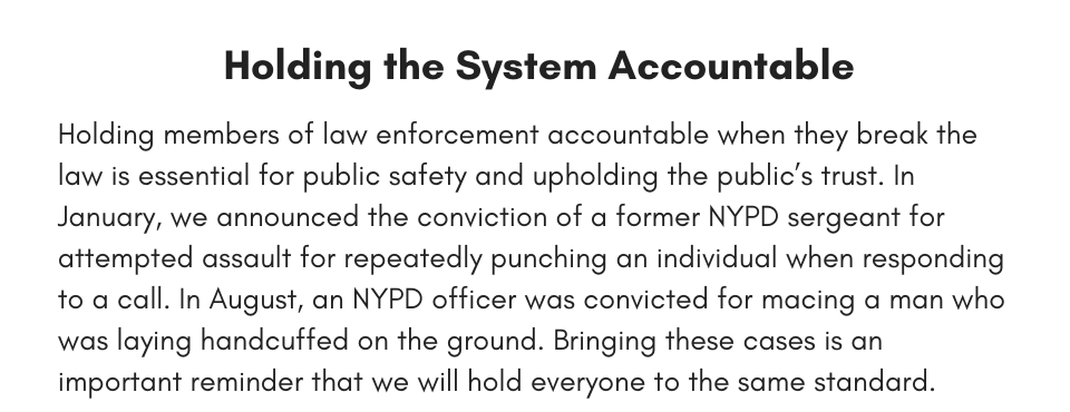 Holding the System Accountable  Holding members of law enforcement accountable when they break the law is essential for public safety and upholding the public’s trust. In January, we announced the conviction of a former NYPD sergeant for attempted assault for repeatedly punching an individual when responding to a call. In August, an NYPD officer was convicted for macing a man who was laying handcuffed on the ground. Bringing these cases is an important reminder that we will hold everyone to the same standard. 
