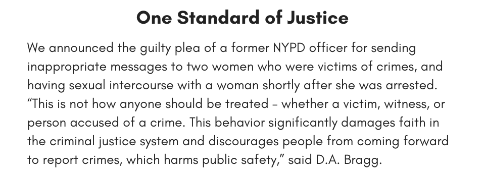 One Standard of Justice We announced the guilty plea of a former NYPD officer for sending inappropriate messages to two women who were victims of crimes, and having sexual intercourse with a woman shortly after she was arrested. “This is not how anyone should be treated – whether a victim, witness, or person accused of a crime. This behavior significantly damages faith in the criminal justice system and discourages people from coming forward to report crimes, which harms public safety,” said D.A. Bragg.