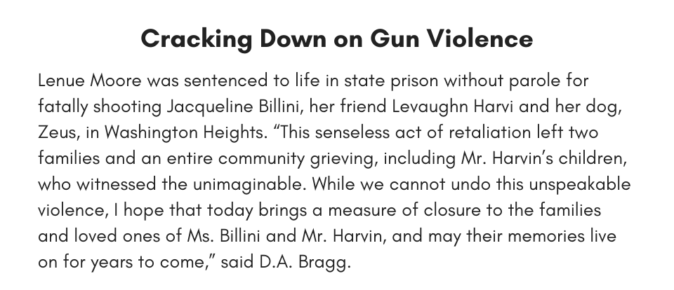 Cracking Down on Gun Violence Lenue Moore was sentenced to life in state prison without parole for fatally shooting Jacqueline Billini, her friend Levaughn Harvi and her dog, Zeus, in Washington Heights. “This senseless act of retaliation left two families and an entire community grieving, including Mr. Harvin’s children, who witnessed the unimaginable. While we cannot undo this unspeakable violence, I hope that today brings a measure of closure to the families and loved ones of Ms. Billini and Mr. Harvin, and may their memories live on for years to come,” said D.A. Bragg.