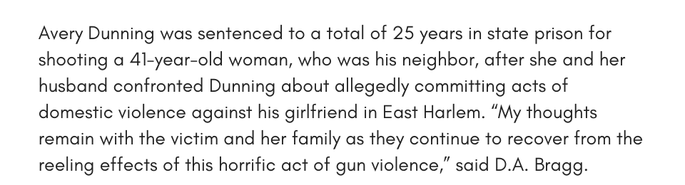 Avery Dunning was sentenced to a total of 25 years in state prison for shooting a 41-year-old woman, who was his neighbor, after she and her husband confronted Dunning about allegedly committing acts of domestic violence against his girlfriend in East Harlem. “My thoughts remain with the victim and her family as they continue to recover from the reeling effects of this horrific act of gun violence,” said D.A. Bragg.