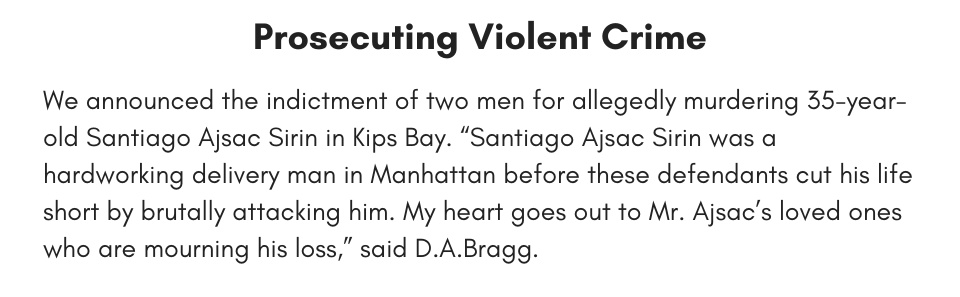 Prosecuting Violent Crime We announced the indictment of two men for allegedly murdering 35-year-old Santiago Ajsac Sirin in Kips Bay. “Santiago Ajsac Sirin was a hardworking delivery man in Manhattan before these defendants cut his life short by brutally attacking him. My heart goes out to Mr. Ajsac’s loved ones who are mourning his loss,” said D.A.Bragg.