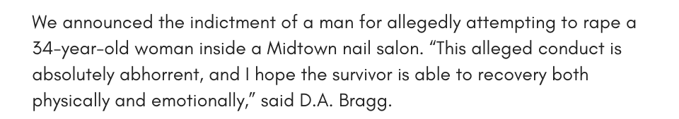 We announced the indictment of a man for allegedly attempting to rape a 34-year-old woman inside a Midtown nail salon. “This alleged conduct is absolutely abhorrent, and I hope the survivor is able to recovery both physically and emotionally,” said D.A. Bragg. 