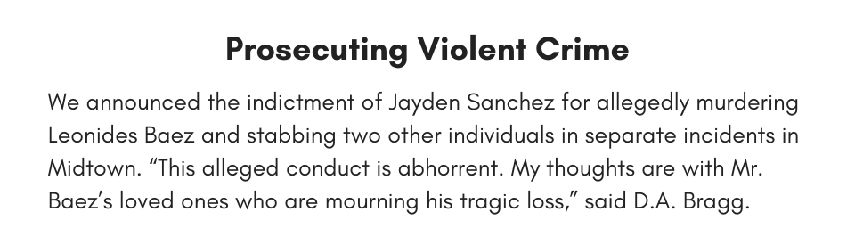 Prosecuting Violent Crime We announced the indictment of Jayden Sanchez for allegedly murdering Leonides Baez and stabbing two other individuals in separate incidents in Midtown. “This alleged conduct is abhorrent. My thoughts are with Mr. Baez’s loved ones who are mourning his tragic loss,” said D.A. Bragg.
