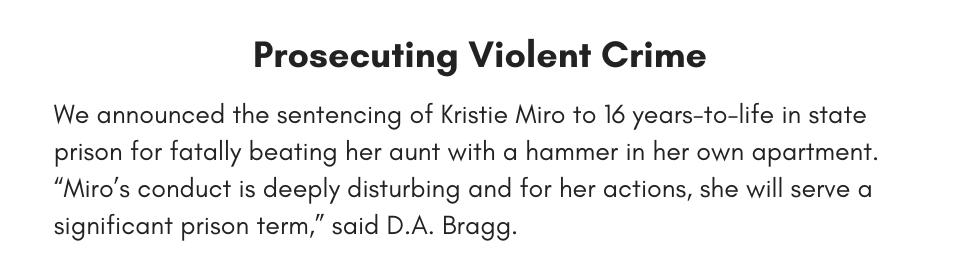 Prosecuting Violent Crime We announced the sentencing of Kristie Miro to 16 years-to-life in state prison for fatally beating her aunt with a hammer in her own apartment. “Miro’s conduct is deeply disturbing and for her actions, she will serve a significant prison term,” said D.A. Bragg. 