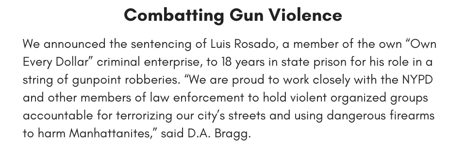 Combatting Gun Violence We announced the sentencing of Luis Rosado, a member of the own “Own Every Dollar” criminal enterprise, to 18 years in state prison for his role in a string of gunpoint robberies. “We are proud to work closely with the NYPD and other members of law enforcement to hold violent organized groups accountable for terrorizing our city’s streets and using dangerous firearms to harm Manhattanites,” said D.A. Bragg.