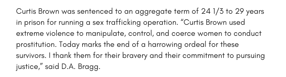 Curtis Brown was sentenced to an aggregate term of 24 1/3 to 29 years in prison for running a sex trafficking operation. “Curtis Brown used extreme violence to manipulate, control, and coerce women to conduct prostitution. Today marks the end of a harrowing ordeal for these survivors. I thank them for their bravery and their commitment to pursuing justice,” said D.A. Bragg.