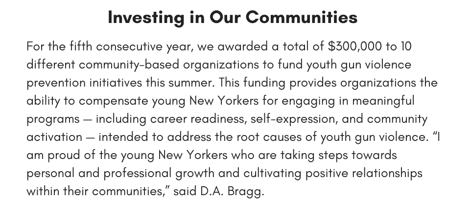 Investing in Our Communities  For the fifth consecutive year, we awarded a total of $300,000 to 10 different community-based organizations to fund youth gun violence prevention initiatives this summer. This funding provides organizations the ability to compensate young New Yorkers for engaging in meaningful programs — including career readiness, self-expression, and community activation — intended to address the root causes of youth gun violence. “I am proud of the young New Yorkers who are taking steps towards personal and professional growth and cultivating positive relationships within their communities,” said D.A. Bragg. 