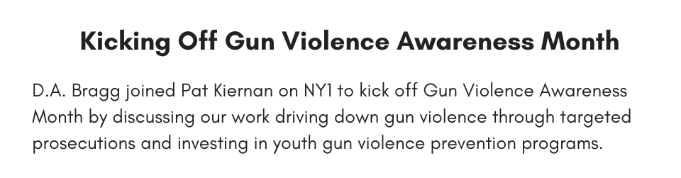 kicking off gun violence awareness month D.A. Bragg joined Pat Kiernan on NY1 to kick off Gun Violence Awareness Month by discussing our work driving down gun violence through targeted prosecutions and investing in youth gun violence programs.