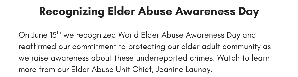 Recognizing Elder Abuse Awareness Day On June 15th we recognized World Elder Abuse Awareness Day and reaffirmed our commitment to protecting our older adult community as we raise awareness about these underreported crimes. Watch to learn more from our Elder Abuse Unit Chief, Jeanine Launay.