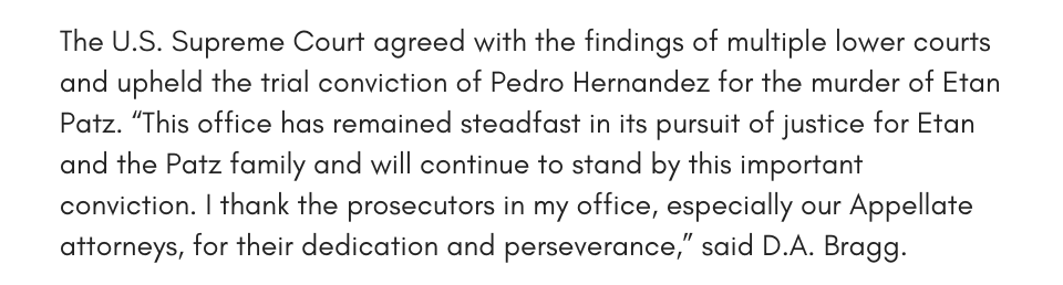 The U.S. Supreme Court agreed with the findings of multiple lower courts and upheld the trial conviction of Pedro Hernandez for the murder of Etan Patz. “This office has remained steadfast in its pursuit of justice for Etan and the Patz family and will continue to stand by this important conviction. I thank the prosecutors in my office, especially our Appellate attorneys, for their dedication and perseverance,” said D.A. Bragg.