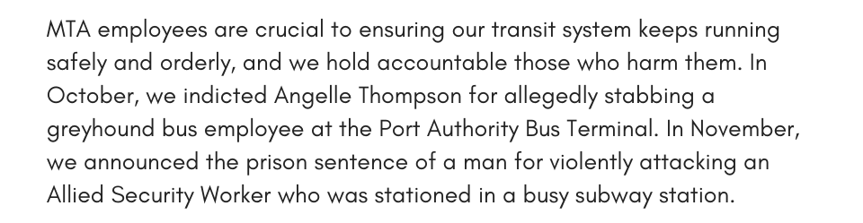 MTA employees are crucial to ensuring our transit system keeps running safely and orderly, and we hold accountable those who harm them. In October, we indicted Angelle Thompson for allegedly stabbing a greyhound bus employee at the Port Authority Bus Terminal. In November, we announced the prison sentence of a man for violently attacking an Allied Security Worker who was stationed in a busy subway station. 