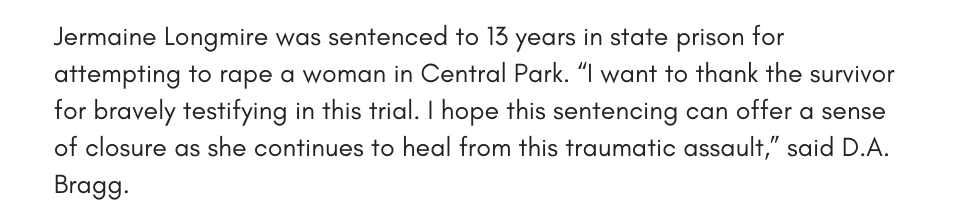 Jermaine Longmire was sentenced to 13 years in state prison for attempting to rape a woman in Central Park. “I want to thank the survivor for bravely testifying in this trial. I hope this sentencing can offer a sense of closure as she continues to heal from this traumatic assault,” said D.A. Bragg.