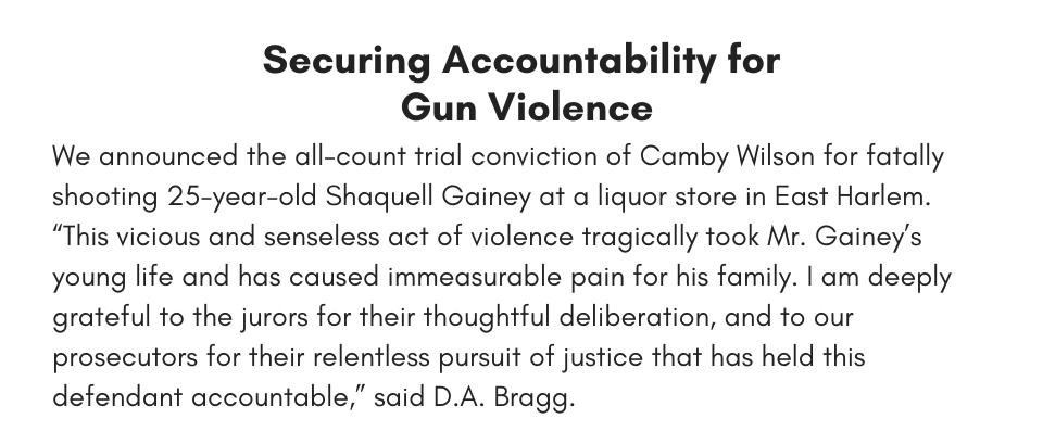 Securing Accountability for Gun Violence We announced the all-count trial conviction of Camby Wilson for fatally shooting 25-year-old Shaquell Gainey at a liquor store in East Harlem. “This vicious and senseless act of violence tragically took Mr. Gainey’s young life and has caused immeasurable pain for his family. I am deeply grateful to the jurors for their thoughtful deliberation, and to our prosecutors for their relentless pursuit of justice that has held this defendant accountable,” said D.A. Bragg.