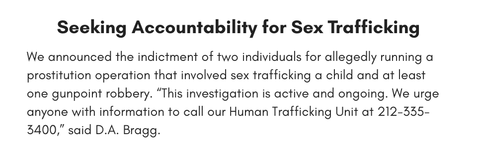Seeking Accountability for Sex Trafficking We announced the indictment of two individuals for allegedly running a prostitution operation that involved sex trafficking a child and at least one gunpoint robbery. “This investigation is active and ongoing. We urge anyone with information to call our Human Trafficking Unit at 212-335-3400,” said D.A. Bragg. 