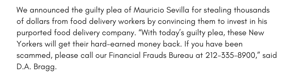  We announced the guilty plea of Mauricio Sevilla for stealing thousands of dollars from food delivery workers by convincing them to invest in his purported food delivery company. “With today’s guilty plea, these New Yorkers will get their hard-earned money back. If you have been scammed, please call our Financial Frauds Bureau at 212-335-8900,” said D.A. Bragg.