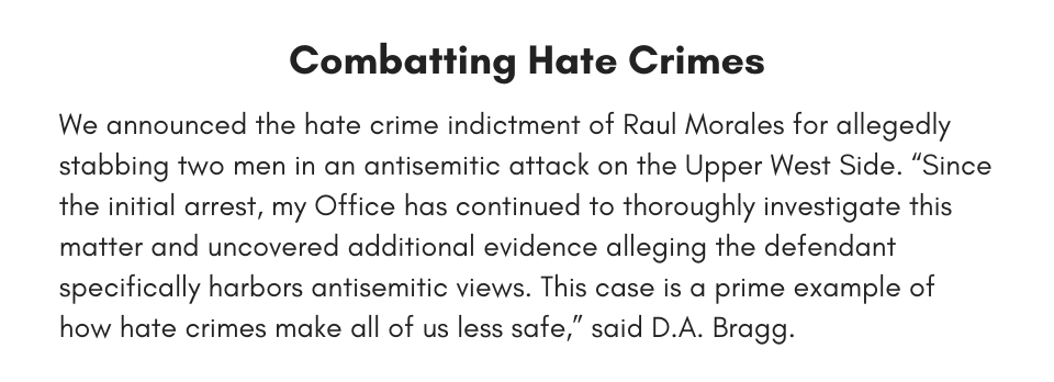 Combatting Hate Crimes We announced the hate crime indictment of Raul Morales for allegedly stabbing two men in an antisemitic attack on the Upper West Side. “Since the initial arrest, my Office has continued to thoroughly investigate this matter and uncovered additional evidence alleging the defendant specifically harbors antisemitic views. This case is a prime example of how hate crimes make all of us less safe,” said D.A. Bragg.