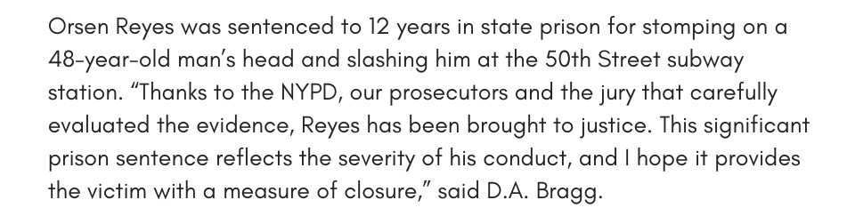 Orsen Reyes was sentenced to 12 years in state prison for stomping on a 48-year-old man’s head and slashing him at the 50th Street subway station. “Thanks to the NYPD, our prosecutors and the jury that carefully evaluated the evidence, Reyes has been brought to justice. This significant prison sentence reflects the severity of his conduct, and I hope it provides the victim with a measure of closure,” said D.A. Bragg.
