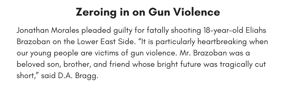 Zeroing in on Gun Violence Jonathan Morales pleaded guilty for fatally shooting 18-year-old Eliahs Brazoban on the Lower East Side. “It is particularly heartbreaking when our young people are victims of gun violence. Mr. Brazoban was a beloved son, brother, and friend whose bright future was tragically cut short,” said D.A. Bragg.