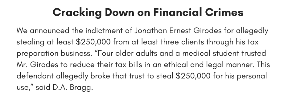Cracking Down on Financial Crimes We announced the indictment of Jonathan Ernest Girodes for allegedly stealing at least $250,000 from at least three clients through his tax preparation business. “Four older adults and a medical student trusted Mr. Girodes to reduce their tax bills in an ethical and legal manner. This defendant allegedly broke that trust to steal $250,000 for his personal use,” said D.A. Bragg.