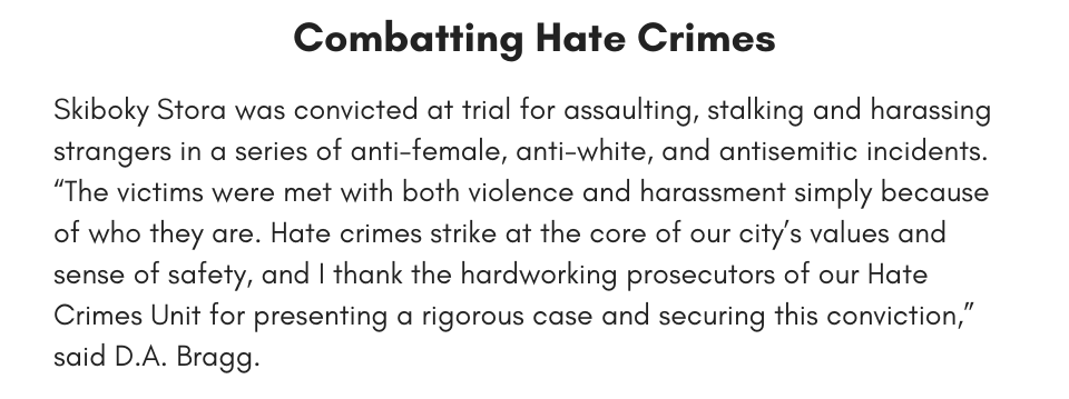Combatting Hate Crimes Skiboky Stora was convicted at trial for assaulting, stalking and harassing strangers in a series of anti-female, anti-white, and antisemitic incidents. “The victims were met with both violence and harassment simply because of who they are. Hate crimes strike at the core of our city’s values and sense of safety, and I thank the hardworking prosecutors of our Hate Crimes Unit for presenting a rigorous case and securing this conviction,” said D.A. Bragg. 