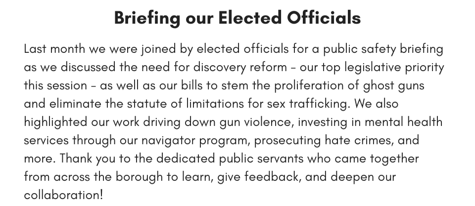 Briefing our Elected Officials Last month we were joined by elected officials for a public safety briefing as we discussed the need for discovery reform - our top legislative priority this session - as well as our bills to stem the proliferation of ghost guns and eliminate the statute of limitations for sex trafficking. We also highlighted our work driving down gun violence, investing in mental health services through our navigator program, prosecuting hate crimes, and more. Thank you to the dedicated public servants who came together from across the borough to learn, give feedback, and deepen our collaboration!