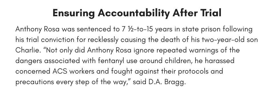 Ensuring Accountability After Trial Anthony Rosa was sentenced to 7 ½-to-15 years in state prison following his trial conviction for recklessly causing the death of his two-year-old son Charlie. “Not only did Anthony Rosa ignore repeated warnings of the dangers associated with fentanyl use around children, he harassed concerned ACS workers and fought against their protocols and precautions every step of the way,” said D.A. Bragg. 