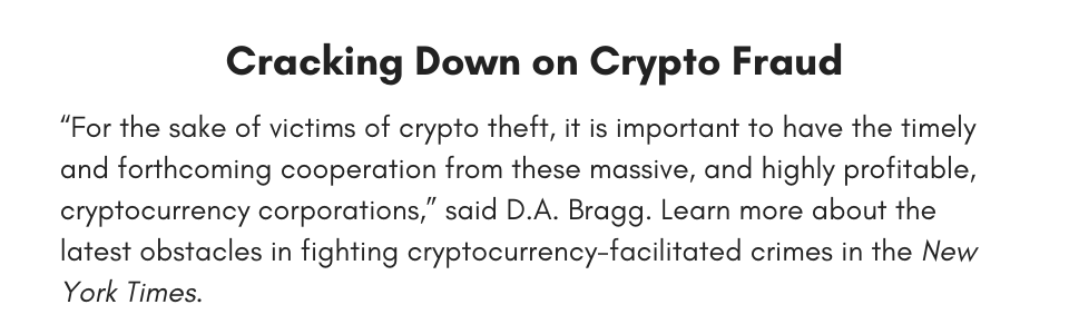 Cracking Down on Crypto Fraud “For the sake of victims of crypto theft, it is important to have the timely and forthcoming cooperation from these massive, and highly profitable, cryptocurrency corporations,” said D.A. Bragg. Learn more about the latest obstacles in fighting cryptocurrency-facilitated crimes in the New York Times. 