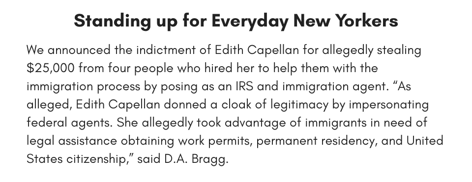 Standing up for Everyday New Yorkers We announced the indictment of Edith Capellan for allegedly stealing $25,000 from four people who hired her to help them with the immigration process by posing as an IRS and immigration agent. “As alleged, Edith Capellan donned a cloak of legitimacy by impersonating federal agents. She allegedly took advantage of immigrants in need of legal assistance obtaining work permits, permanent residency, and United States citizenship,” said D.A. Bragg. 