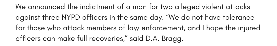 We announced the indictment of a man for two alleged violent attacks against three NYPD officers in the same day. “We do not have tolerance for those who attack members of law enforcement, and I hope the injured officers can make full recoveries,” said D.A. Bragg.