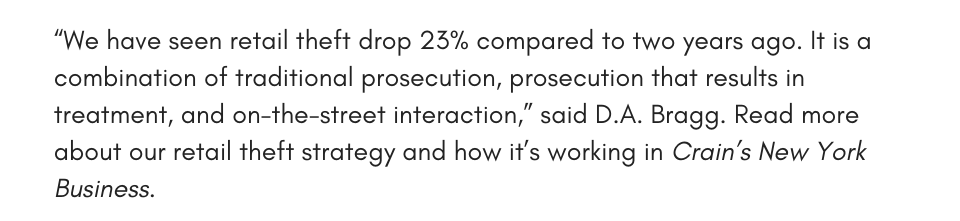 “We have seen retail theft drop 23% compared to two years ago. It is a combination of traditional prosecution, prosecution that results in treatment, and on-the-street interaction,” said D.A. Bragg. Read more about our retail theft strategy and how it’s working in Crain’s New York Business. 