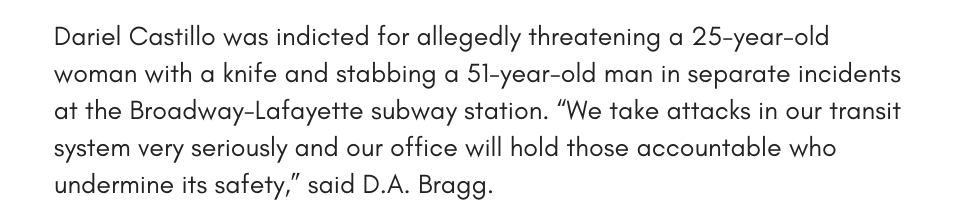Dariel Castillo was indicted for allegedly threatening a 25-year-old woman with a knife and stabbing a 51-year-old man in separate incidents at the Broadway-Lafayette subway station. “We take attacks in our transit system very seriously and our office will hold those accountable who undermine its safety,” said D.A. Bragg.