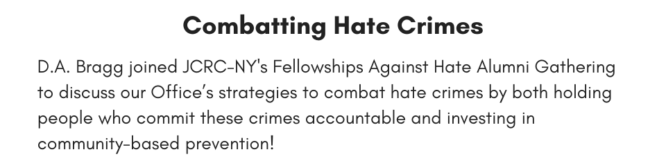 Combatting Hate Crimes D.A. Bragg joined JCRC-NY's Fellowships Against Hate Alumni Gathering to discuss our Office’s strategies to combat hate crimes by both holding people who commit these crimes accountable and investing in community-based prevention!