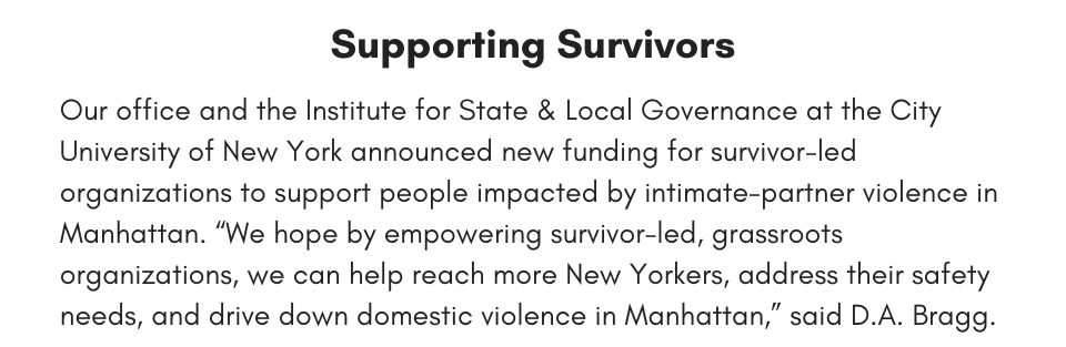 Supporting Survivors Our office and the Institute for State & Local Governance at the City University of New York announced new funding for survivor-led organizations to support people impacted by intimate-partner violence in Manhattan. “We hope by empowering survivor-led, grassroots organizations, we can help reach more New Yorkers, address their safety needs, and drive down domestic violence in Manhattan,” said D.A. Bragg. 