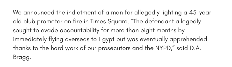 We announced the indictment of a man for allegedly lighting a 45-year-old club promoter on fire in Times Square. “The defendant allegedly sought to evade accountability for more than eight months by immediately flying overseas to Egypt but was eventually apprehended thanks to the hard work of our prosecutors and the NYPD,” said D.A. Bragg.