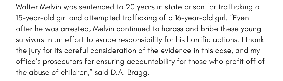 Walter Melvin was sentenced to 20 years in state prison for trafficking a 15-year-old girl and attempting to traffick a 16-year-old girl. “Even after he was arrested, Melvin continued to harass and bribe these young survivors in an effort to evade responsibility for his horrific actions. I thank the jury for its careful consideration of the evidence in this case, and my office’s prosecutors for ensuring accountability for those who profit off of the abuse of children,” said D.A. Bragg.