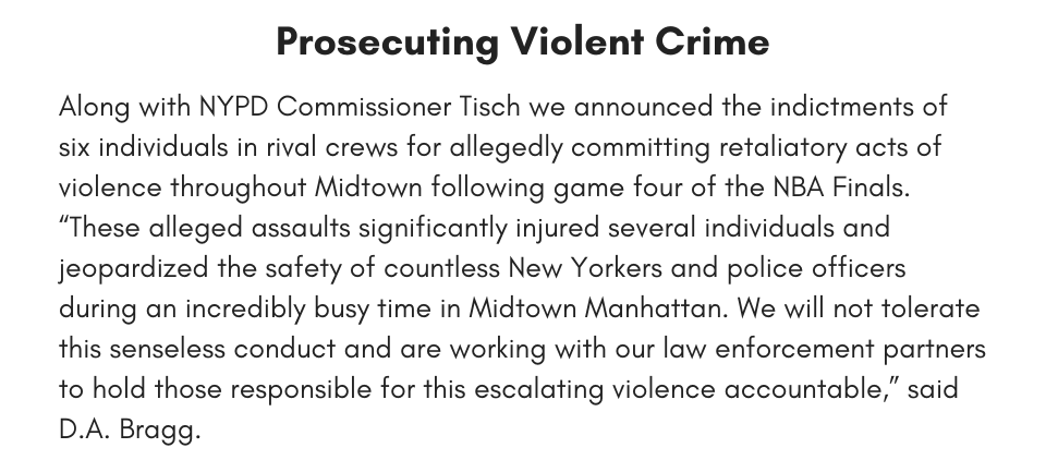 Prosecuting Violent Crime Along with NYPD Commissioner Tisch we announced the indictments of six individuals in rival crews for allegedly committing retaliatory acts of violence throughout Midtown following game four of the NBA Finals. “These alleged assaults significantly injured several individuals and jeopardized the safety of countless New Yorkers and police officers during an incredibly busy time in Midtown Manhattan. We will not tolerate this senseless conduct and are working with our law enforcement partners to hold those responsible for this escalating violence accountable,” said D.A. Bragg.
