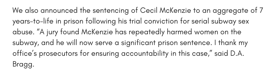We also announced the sentencing of Cecil McKenzie to an aggregate of 7 years-to-life in prison following his trial conviction for serial subway sex abuse. “A jury found McKenzie has repeatedly harmed women on the subway, and he will now serve a significant prison sentence. I thank my office’s prosecutors for ensuring accountability in this case,” said D.A. Bragg.
