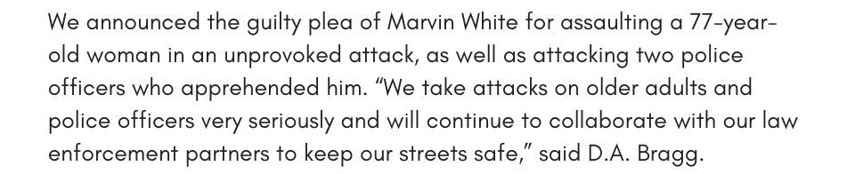 We announced the guilty plea of Marvin White for assaulting a 77-year-old woman in an unprovoked attack, as well as attacking two police officers who apprehended him. “We take attacks on older adults and police officers very seriously and will continue to collaborate with our law enforcement partners to keep our streets safe,” said D.A. Bragg. 