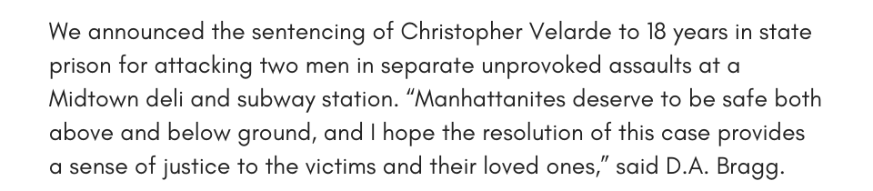 We announced the sentencing of Christopher Velarde to 18 years in state prison for attacking two men in separate unprovoked assaults at a Midtown deli and subway station. “Manhattanites deserve to be safe both above and below ground, and I hope the resolution of this case provides a sense of justice to the victims and their loved ones,” said D.A. Bragg.