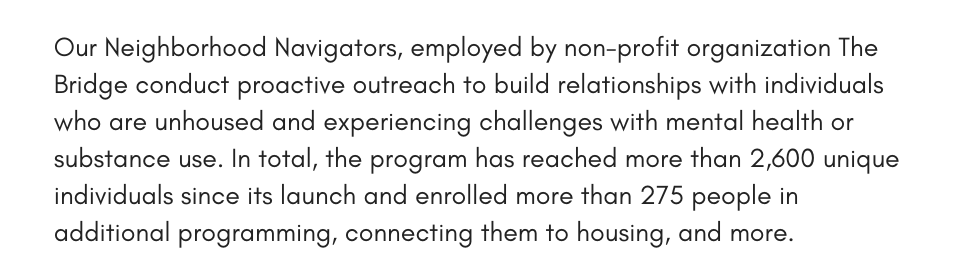 Our Neighborhood Navigators, employed by non-profit organization The Bridge conduct proactive outreach to build relationships with individuals who are unhoused and experiencing challenges with mental health or substance use. In total, the program has reached more than 2,600 unique individuals since its launch and enrolled more than 275 people in additional programming, connecting them to housing, and more. 