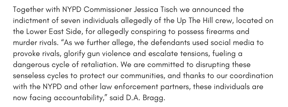 Together with NYPD Commissioner Jessica Tisch we announced the indictment of seven individuals allegedly of the Up The Hill crew, located on the Lower East Side, for allegedly conspiring to possess firearms and murder rivals. “As we further allege, the defendants used social media to provoke rivals, glorify gun violence and escalate tensions, fueling a dangerous cycle of retaliation. We are committed to disrupting these senseless cycles to protect our communities, and thanks to our coordination with the NYPD and other law enforcement partners, these individuals are now facing accountability,” said D.A. Bragg.