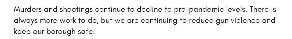 Murders and shootings continue to decline to pre-pandemic levels. There is always more work to do, but we are continuing to reduce gun violence and keep our borough safe.