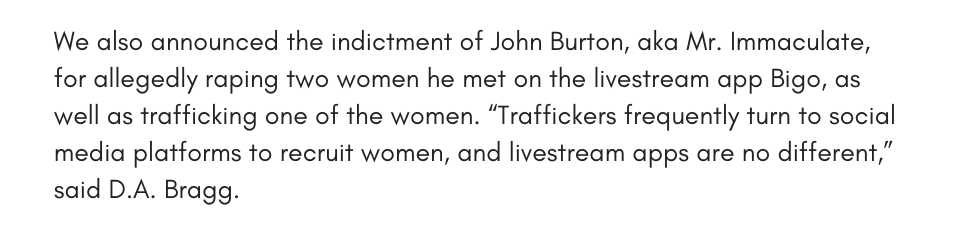 We also announced the indictment of John Burton, aka Mr. Immaculate, for allegedly raping two women he met on the livestream app Bigo, as well as trafficking one of the women. “Traffickers frequently turn to social media platforms to recruit women, and livestream apps are no different,” said D.A. Bragg.