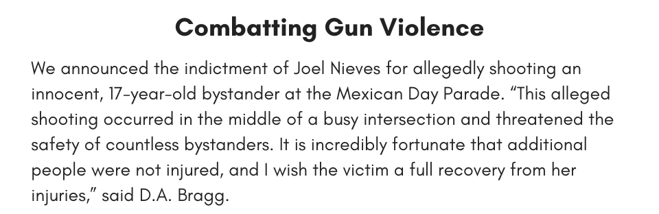 Combatting Gun Violence We announced the indictment of Joel Nieves for allegedly shooting an innocent, 17-year-old bystander at the Mexican Day Parade. “This alleged shooting occurred in the middle of a busy intersection and threatened the safety of countless bystanders. It is incredibly fortunate that additional people were not injured, and I wish the victim a full recovery from her injuries,” said D.A. Bragg.