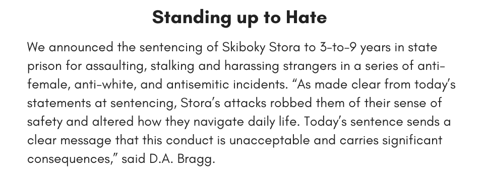 Standing up to Hate  We announced the sentencing of Skiboky Stora to 3-to-9 years in state prison for assaulting, stalking and harassing strangers in a series of anti-female, anti-white, and antisemitic incidents. “As made clear from today’s statements at sentencing, Stora’s attacks robbed them of their sense of safety and altered how they navigate daily life. Today’s sentence sends a clear message that this conduct is unacceptable and carries significant consequences,” said D.A. Bragg. 