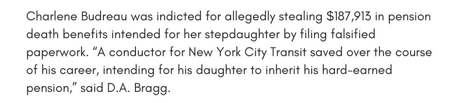 Charlene Budreau was indicted for allegedly stealing $187,913 in pension death benefits intended for her stepdaughter by filing falsified paperwork.  “A conductor for New York City Transit saved over the course of his career, intending for his daughter to inherit his hard-earned pension,” said D.A. Bragg.